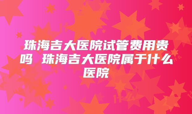 珠海吉大医院试管费用贵吗 珠海吉大医院属于什么医院