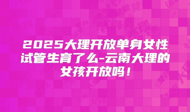 2025大理开放单身女性试管生育了么-云南大理的女孩开放吗！
