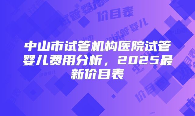 中山市试管机构医院试管婴儿费用分析,2025最新价目表