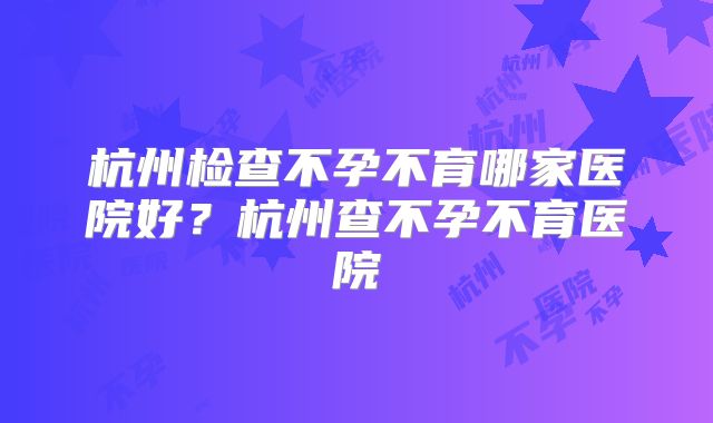 杭州检查不孕不育哪家医院好?杭州查不孕不育医院