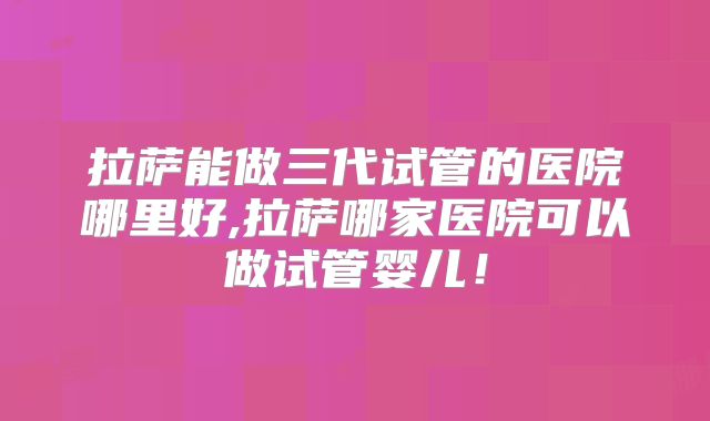 拉萨能做三代试管的医院哪里好,拉萨哪家医院可以做试管婴儿！