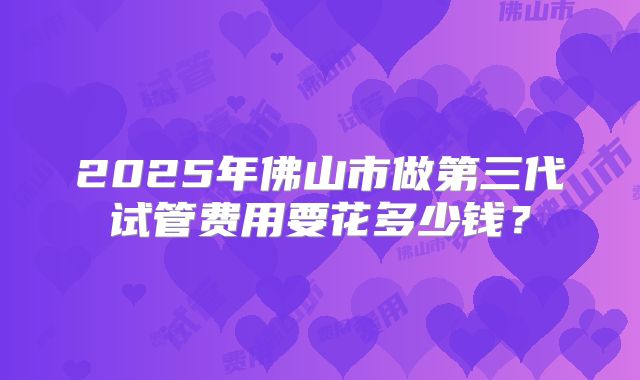 2025年佛山市做第三代试管费用要花多少钱?