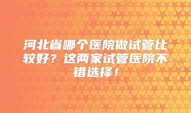 河北省哪个医院做试管比较好？这两家试管医院不错选择！