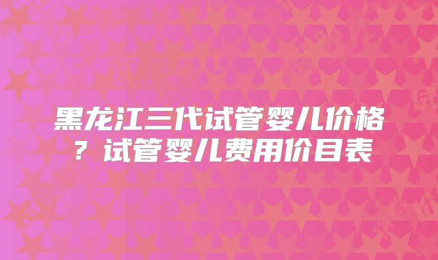 黑龙江三代试管婴儿价格?试管婴儿费用价目表