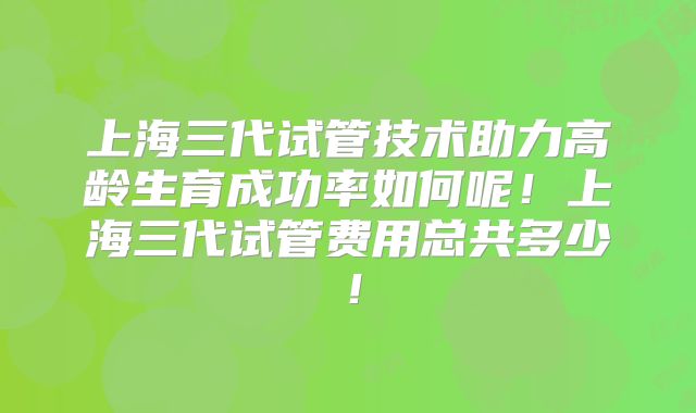 上海三代试管技术助力高龄生育成功率如何呢！上海三代试管费用总共多少！