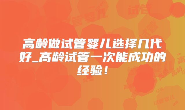 高龄做试管婴儿选择几代好_高龄试管一次能成功的经验!