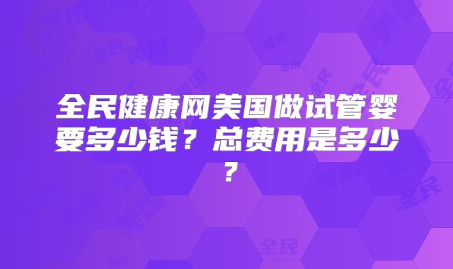 全民健康网美国做试管婴要多少钱？总费用是多少？