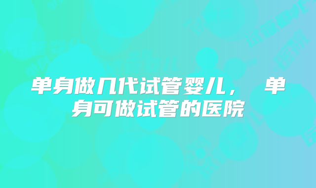单身做几代试管婴儿， 单身可做试管的医院
