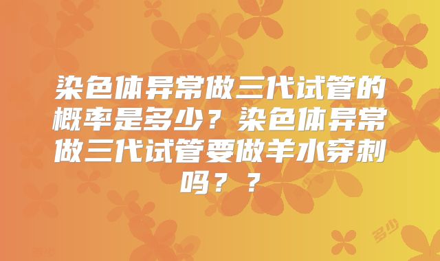染色体异常做三代试管的概率是多少？染色体异常做三代试管要做羊水穿刺吗？？