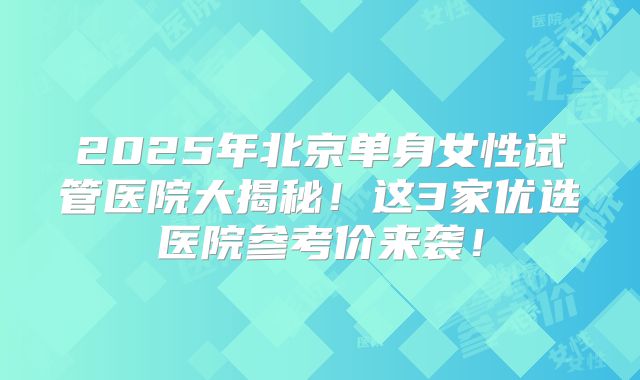 2025年北京单身女性试管医院大揭秘！这3家优选医院参考价来袭！