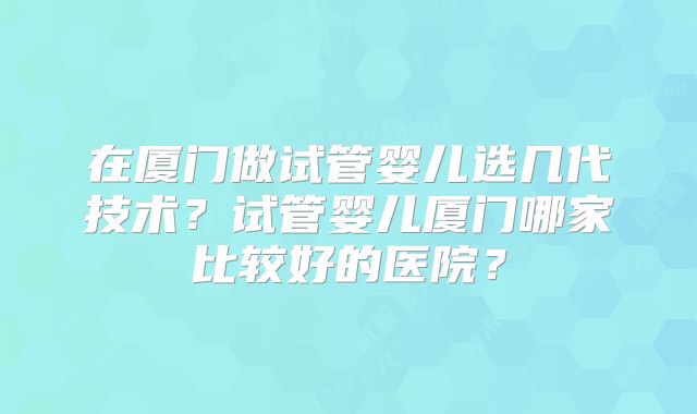 在厦门做试管婴儿选几代技术？试管婴儿厦门哪家比较好的医院？