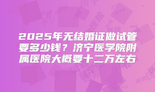 2025年无结婚证做试管要多少钱？济宁医学院附属医院大概要十二万左右