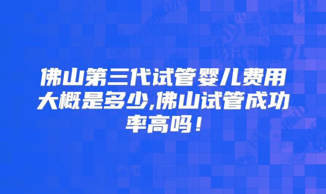 佛山第三代试管婴儿费用大概是多少,佛山试管成功率高吗！
