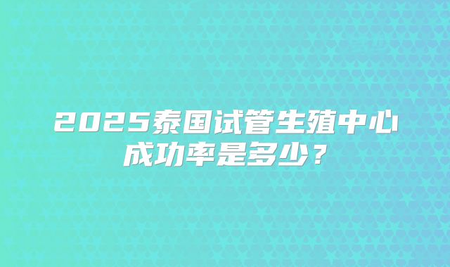 2025泰国试管生殖中心成功率是多少？