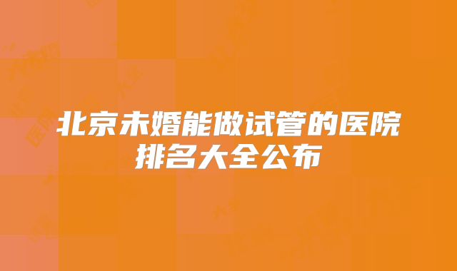 北京未婚能做试管的医院排名大全公布