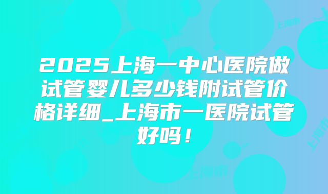 2025上海一中心医院做试管婴儿多少钱附试管价格详细_上海市一医院试管好吗！