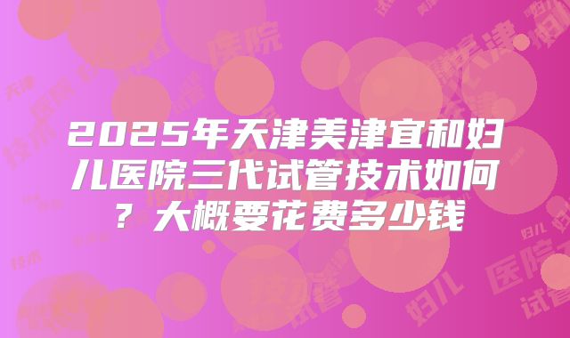 2025年天津美津宜和妇儿医院三代试管技术如何?大概要花费多少钱