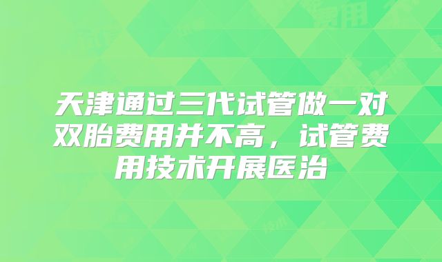 天津通过三代试管做一对双胎费用并不高，试管费用技术开展医治