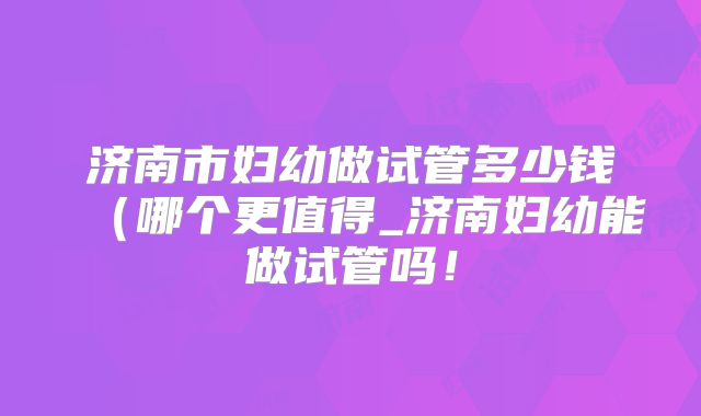 济南市妇幼做试管多少钱（哪个更值得_济南妇幼能做试管吗！
