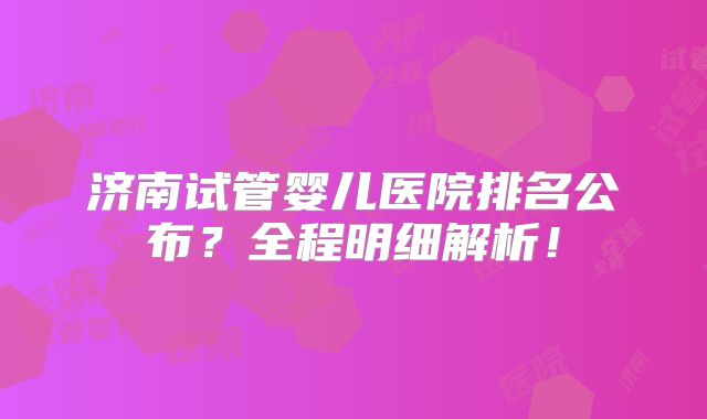 济南试管婴儿医院排名公布?全程明细解析!
