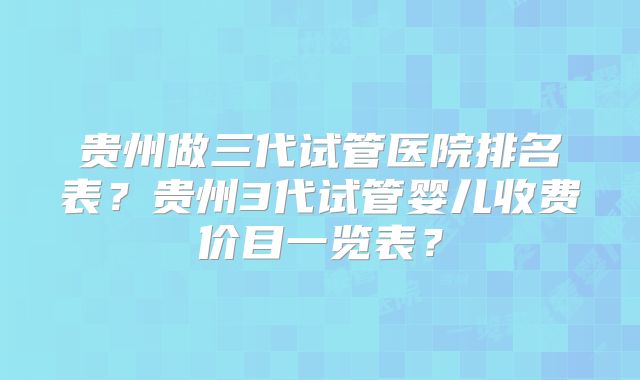 贵州做三代试管医院排名表？贵州3代试管婴儿收费价目一览表？