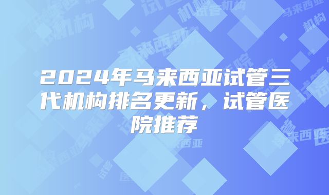 2024年马来西亚试管三代机构排名更新,试管医院推荐