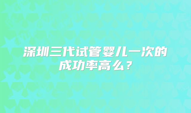 深圳三代试管婴儿一次的成功率高么？