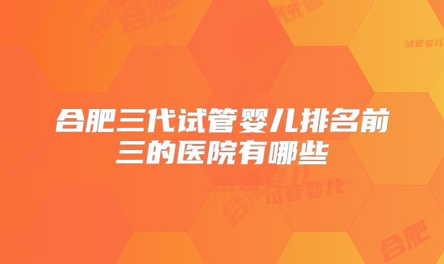 合肥三代试管婴儿排名前三的医院有哪些