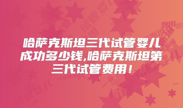 哈萨克斯坦三代试管婴儿成功多少钱,哈萨克斯坦第三代试管费用!