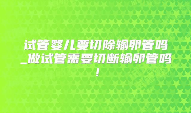 试管婴儿要切除输卵管吗_做试管需要切断输卵管吗！