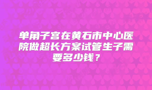 单角子宫在黄石市中心医院做超长方案试管生子需要多少钱？
