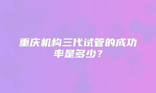 重庆机构三代试管的成功率是多少?