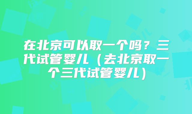 在北京可以取一个吗?三代试管婴儿(去北京取一个三代试管婴儿)