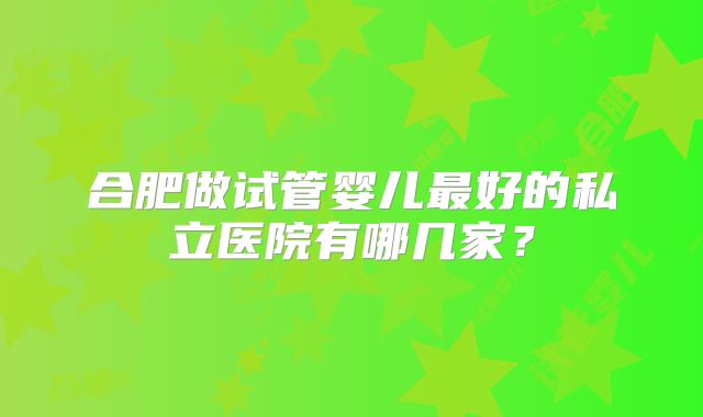 合肥做试管婴儿最好的私立医院有哪几家？