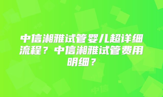 中信湘雅试管婴儿超详细流程？中信湘雅试管费用明细？