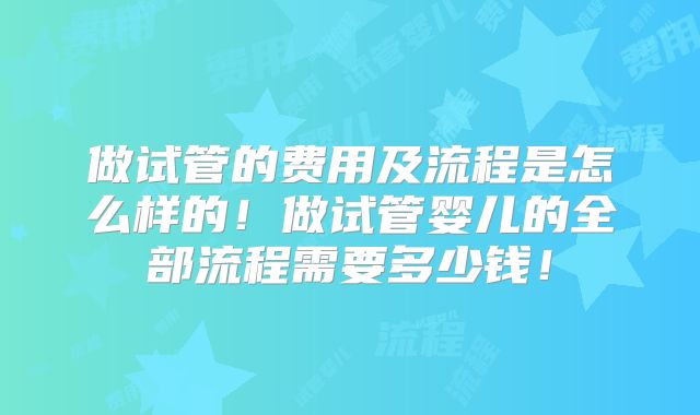 做试管的费用及流程是怎么样的！做试管婴儿的全部流程需要多少钱！