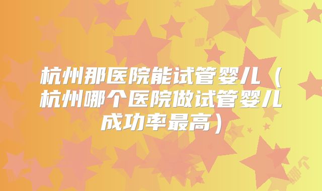 杭州那医院能试管婴儿（杭州哪个医院做试管婴儿成功率最高）