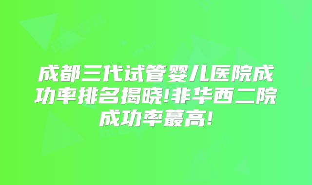 成都三代试管婴儿医院成功率排名揭晓!非华西二院成功率蕞高!