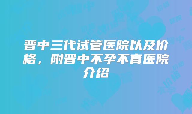 晋中三代试管医院以及价格，附晋中不孕不育医院介绍