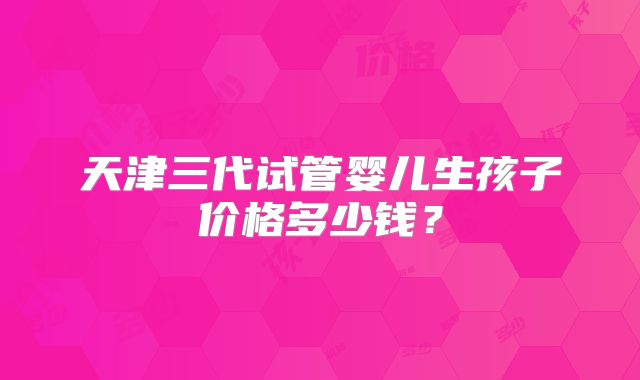 天津三代试管婴儿生孩子价格多少钱？