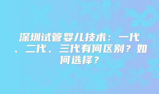 深圳试管婴儿技术:一代、二代、三代有何区别?如何选择?