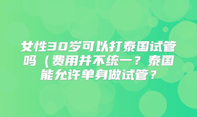 女性30岁可以打泰国试管吗（费用并不统一？泰国能允许单身做试管？