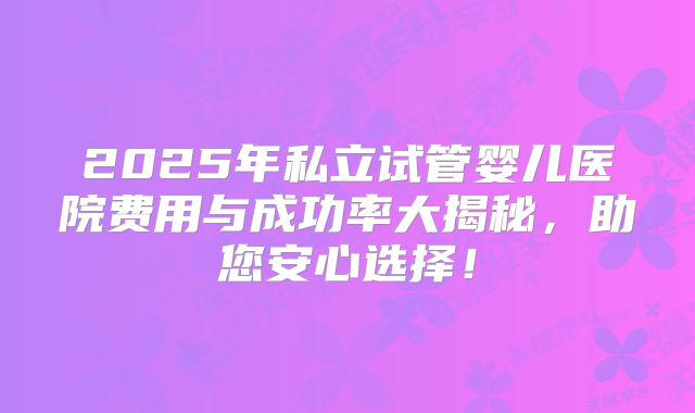2025年私立试管婴儿医院费用与成功率大揭秘,助您安心选择!