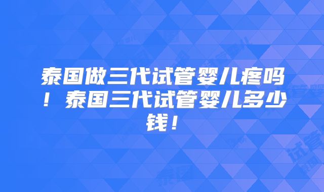 泰国做三代试管婴儿疼吗！泰国三代试管婴儿多少钱！