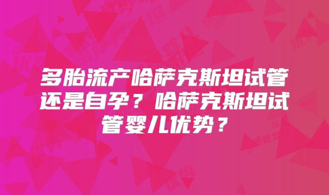 多胎流产哈萨克斯坦试管还是自孕？哈萨克斯坦试管婴儿优势？