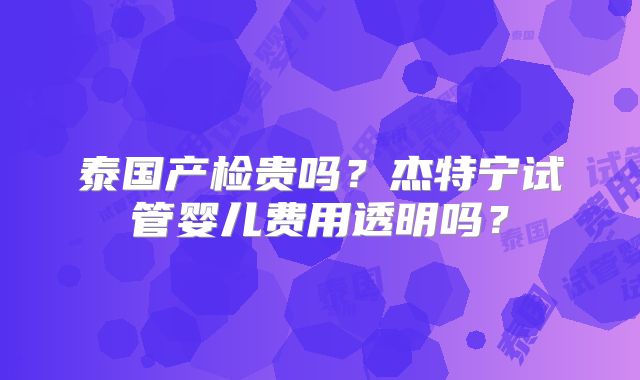 泰国产检贵吗?杰特宁试管婴儿费用透明吗?