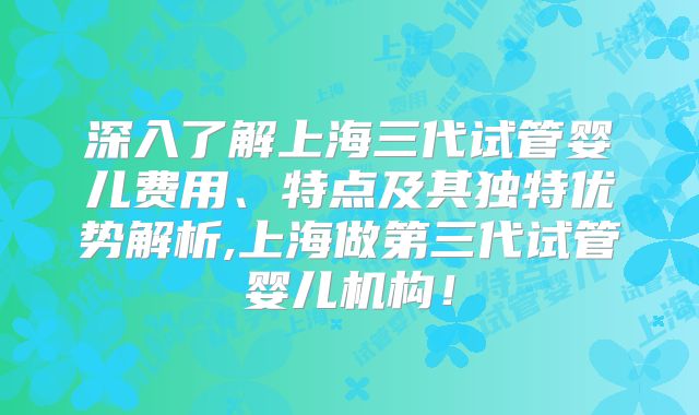 深入了解上海三代试管婴儿费用、特点及其独特优势解析,上海做第三代试管婴儿机构！