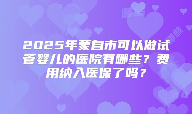 2025年蒙自市可以做试管婴儿的医院有哪些?费用纳入医保了吗?