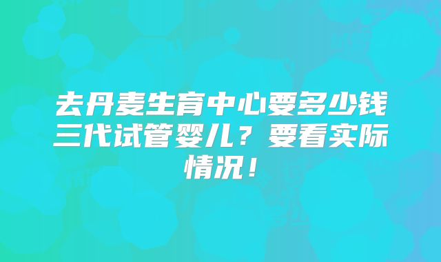 去丹麦生育中心要多少钱三代试管婴儿？要看实际情况！
