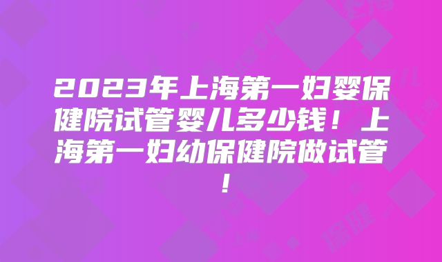 2023年上海第一妇婴保健院试管婴儿多少钱!上海第一妇幼保健院做试管!